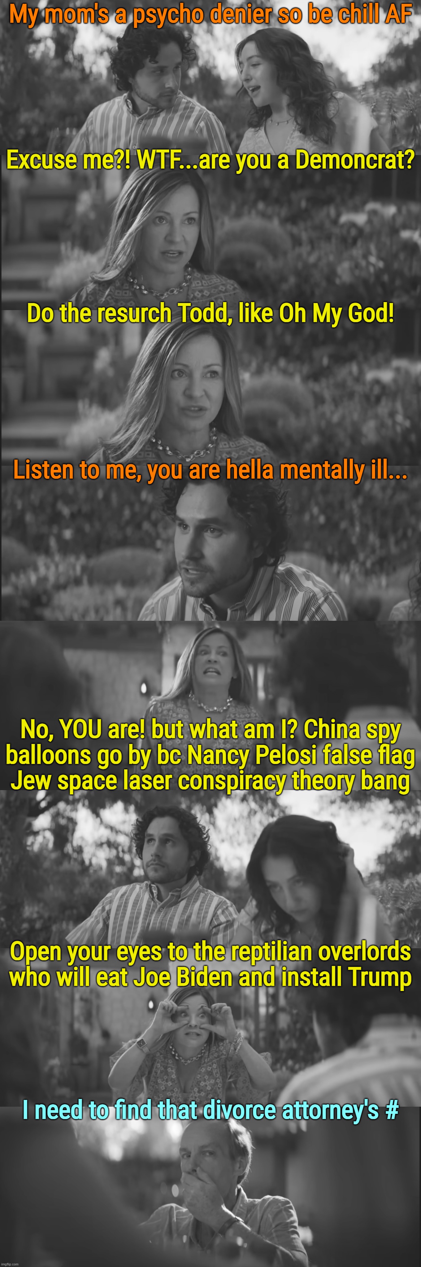 psycho deniers... | My mom's a psycho denier so be chill AF; Excuse me?! WTF...are you a Demoncrat? Do the resurch Todd, like Oh My God! Listen to me, you are hella mentally ill... No, YOU are! but what am I? China spy
balloons go by bc Nancy Pelosi false flag
Jew space laser conspiracy theory bang; Open your eyes to the reptilian overlords
who will eat Joe Biden and install Trump; I need to find that divorce attorney's # | image tagged in psychopath,denial,rwnj s | made w/ Imgflip meme maker