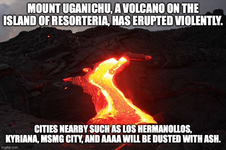 the island seems to have spontaneously combusted | MOUNT UGANICHU, A VOLCANO ON THE ISLAND OF RESORTERIA, HAS ERUPTED VIOLENTLY. CITIES NEARBY SUCH AS LOS HERMANOLLOS, KYRIANA, MSMG CITY, AND AAAA WILL BE DUSTED WITH ASH. | image tagged in lava | made w/ Imgflip meme maker