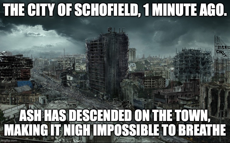 Destroyed city | THE CITY OF SCHOFIELD, 1 MINUTE AGO. ASH HAS DESCENDED ON THE TOWN, MAKING IT NIGH IMPOSSIBLE TO BREATHE | image tagged in destroyed city | made w/ Imgflip meme maker