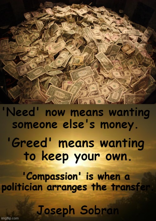 This insightful quote well represents our situation today. | 'Need' now means wanting 
someone else's money. 'Greed' means wanting 
to keep your own. 'Compassion' is when a 
politician arranges the transfer. Joseph Sobran | image tagged in politics,changing america,changing definitions,democratic socialism,quotes,politicians | made w/ Imgflip meme maker