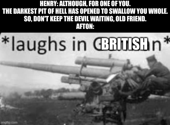 "I always come back!" | HENRY: ALTHOUGH, FOR ONE OF YOU.
THE DARKEST PIT OF HELL HAS OPENED TO SWALLOW YOU WHOLE.
SO, DON'T KEEP THE DEVIL WAITING, OLD FRIEND.
AFTON:; BRITISH | image tagged in laughs in german | made w/ Imgflip meme maker