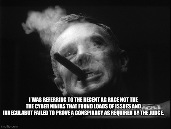 General Ripper (Dr. Strangelove) | I WAS REFERRING TO THE RECENT AG RACE NOT THE THE CYBER NINJAS THAT FOUND LOADS OF ISSUES AND IRREGULARITIES BUT FAILED TO PROVE A CONSPIRAC | image tagged in general ripper dr strangelove | made w/ Imgflip meme maker
