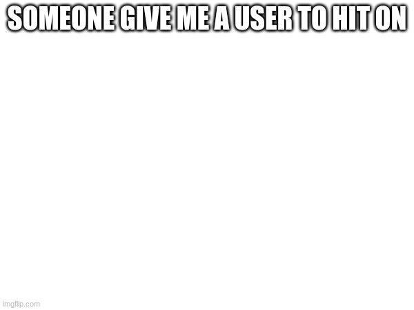 SOMEONE GIVE ME A USER TO HIT ON | made w/ Imgflip meme maker