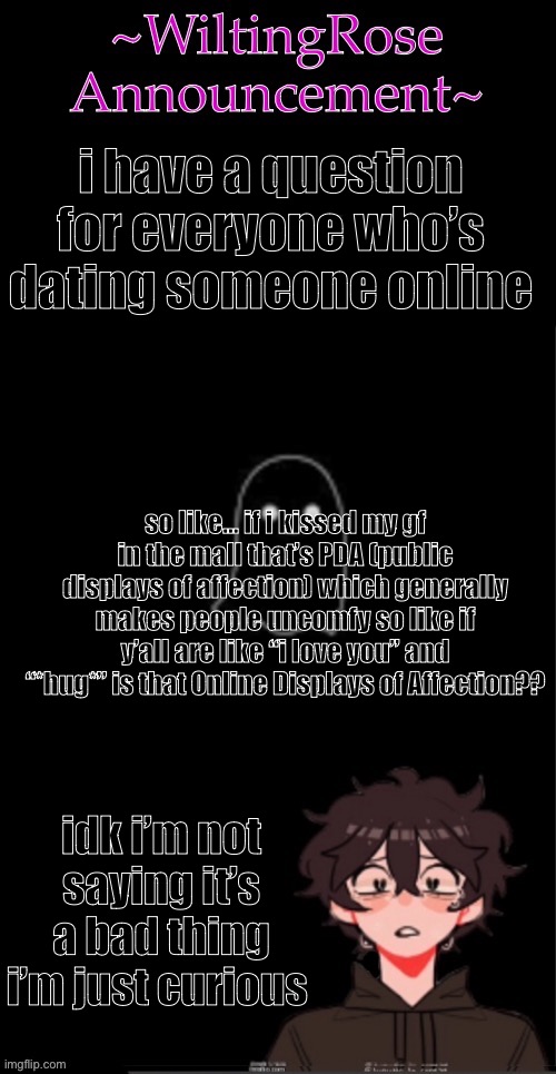 PDA vs ODA??? | i have a question for everyone who’s dating someone online; so like… if i kissed my gf in the mall that’s PDA (public displays of affection) which generally makes people uncomfy so like if y’all are like “i love you” and “*hug*” is that Online Displays of Affection?? idk i’m not saying it’s a bad thing i’m just curious | image tagged in wiltingrose announcement temp | made w/ Imgflip meme maker
