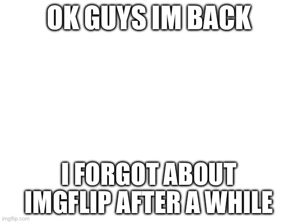 im back guys |  OK GUYS IM BACK; I FORGOT ABOUT IMGFLIP AFTER A WHILE | made w/ Imgflip meme maker