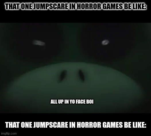 THAT ONE JUMPSCARE IN HORROR GAMES BE LIKE:; ALL UP IN YO FACE BOI; THAT ONE JUMPSCARE IN HORROR GAMES BE LIKE: | image tagged in jumpscare | made w/ Imgflip meme maker