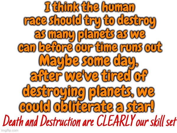 We Might As Well Accept It | I think the human race should try to destroy as many planets as we can before our time runs out; Maybe some day, after we've tired of destroying planets, we could obliterate a star! Death and Destruction are CLEARLY our skill set | image tagged in human race,oh the humanity,faith in humanity,human beings,death and destruction,memes | made w/ Imgflip meme maker