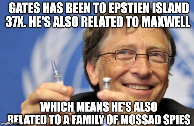 Bill Gates loves Vaccines | GATES HAS BEEN TO EPSTIEN ISLAND 37X. HE'S ALSO RELATED TO MAXWELL; WHICH MEANS HE'S ALSO RELATED TO A FAMILY OF MOSSAD SPIES | image tagged in bill gates loves vaccines | made w/ Imgflip meme maker