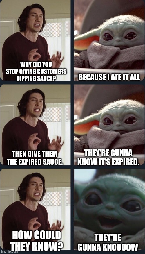 Baby yoda suggests not giving out expired dipping sauce. | WHY DID YOU STOP GIVING CUSTOMERS DIPPING SAUCE? BECAUSE I ATE IT ALL; THEY'RE GUNNA KNOW IT'S EXPIRED. THEN GIVE THEM THE EXPIRED SAUCE. HOW COULD THEY KNOW? THEY'RE GUNNA KNOOOOW | image tagged in kylo ren teacher baby yoda to speak,baby yoda,chicken nuggets | made w/ Imgflip meme maker