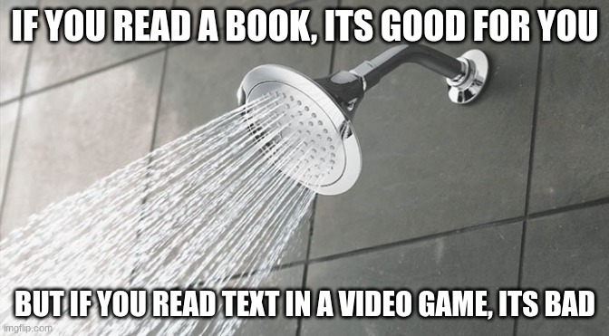 Shower Thoughts | IF YOU READ A BOOK, ITS GOOD FOR YOU; BUT IF YOU READ TEXT IN A VIDEO GAME, ITS BAD | image tagged in shower thoughts | made w/ Imgflip meme maker