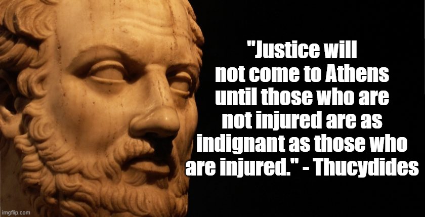 Justice | "Justice will not come to Athens until those who are not injured are as indignant as those who are injured." - Thucydides | image tagged in thucydides,politics,justice | made w/ Imgflip meme maker