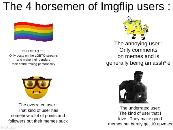 Took a long time to make, hope it's relatable | The 4 horsemen of Imgflip users :; The annoying user :
Only comments on memes and is generally being an assh*le; The LGBTQ mf :
Only posts on the LGBTQ streams and make their genders their entire f*cking personnality; The overrated user :
That kind of user has somehow a lot of points and followers but their memes suck; The underrated user: The kind of user that I love ; They make good memes but barely get 10 upvotes | image tagged in memes,the 4 horsemen of | made w/ Imgflip meme maker