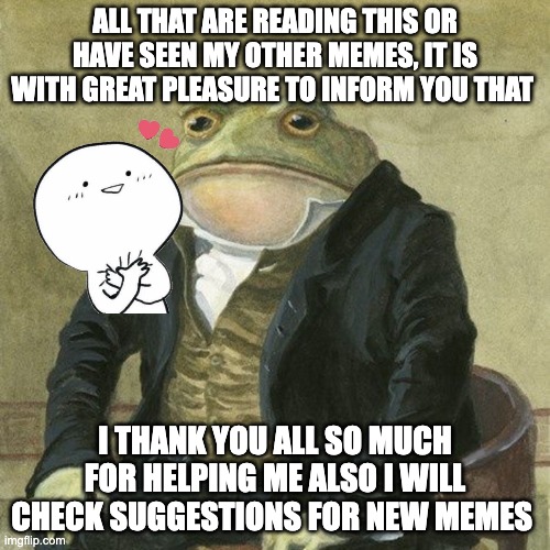 Gentlemen, it is with great pleasure to inform you that | ALL THAT ARE READING THIS OR HAVE SEEN MY OTHER MEMES, IT IS WITH GREAT PLEASURE TO INFORM YOU THAT; I THANK YOU ALL SO MUCH FOR HELPING ME ALSO I WILL CHECK SUGGESTIONS FOR NEW MEMES | image tagged in gentlemen it is with great pleasure to inform you that | made w/ Imgflip meme maker