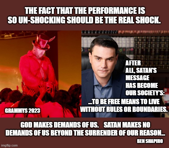 Hollywood and Satan becoming BFFs | THE FACT THAT THE PERFORMANCE IS SO UN-SHOCKING SHOULD BE THE REAL SHOCK. AFTER ALL, SATAN'S MESSAGE HAS BECOME OUR SOCIETY'S:; ...TO BE FREE MEANS TO LIVE WITHOUT RULES OR BOUNDARIES. GRAMMYS 2023; GOD MAKES DEMANDS OF US.    SATAN MAKES NO DEMANDS OF US BEYOND THE SURRENDER OF OUR REASON... BEN SHAPIRO | image tagged in hollywood liberals,grammys,ben shapiro,conservatives,god bless america | made w/ Imgflip meme maker
