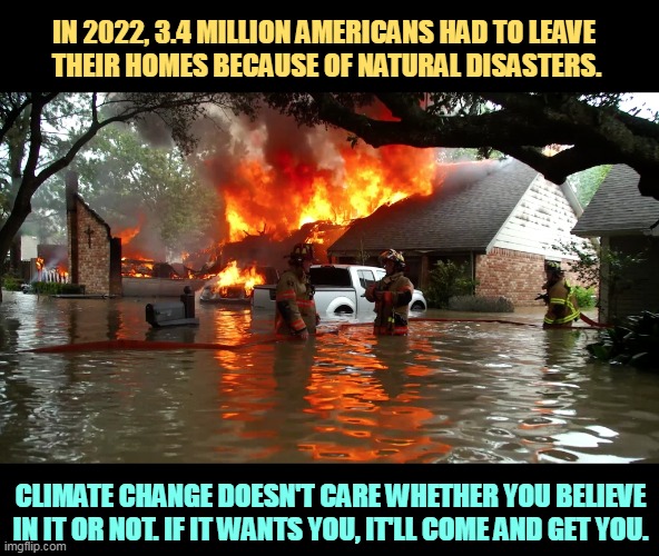 Global warming doesn't ask your permission. | IN 2022, 3.4 MILLION AMERICANS HAD TO LEAVE 
THEIR HOMES BECAUSE OF NATURAL DISASTERS. CLIMATE CHANGE DOESN'T CARE WHETHER YOU BELIEVE IN IT OR NOT. IF IT WANTS YOU, IT'LL COME AND GET YOU. | image tagged in natural,disaster,climate change,global warming,lose,home | made w/ Imgflip meme maker