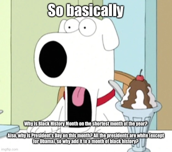 Brian griffin pog | So basically; Why is Black History Month on the shortest month of the year?
 
Also, why is President’s Day on this month? All the presidents are white (except for Obama), so why add it to a month of black history? | image tagged in brian griffin pog | made w/ Imgflip meme maker