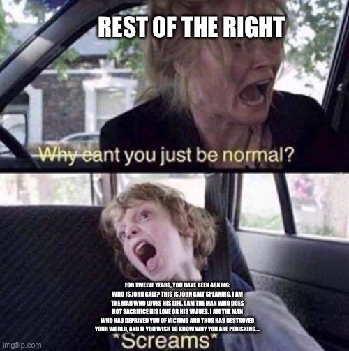 Why Can't You Just Be Normal | REST OF THE RIGHT; FOR TWELVE YEARS, YOU HAVE BEEN ASKING: WHO IS JOHN GALT? THIS IS JOHN GALT SPEAKING. I AM THE MAN WHO LOVES HIS LIFE. I AM THE MAN WHO DOES NOT SACRIFICE HIS LOVE OR HIS VALUES. I AM THE MAN WHO HAS DEPRIVED YOU OF VICTIMS AND THUS HAS DESTROYED YOUR WORLD, AND IF YOU WISH TO KNOW WHY YOU ARE PERISHING…. | image tagged in why can't you just be normal | made w/ Imgflip meme maker