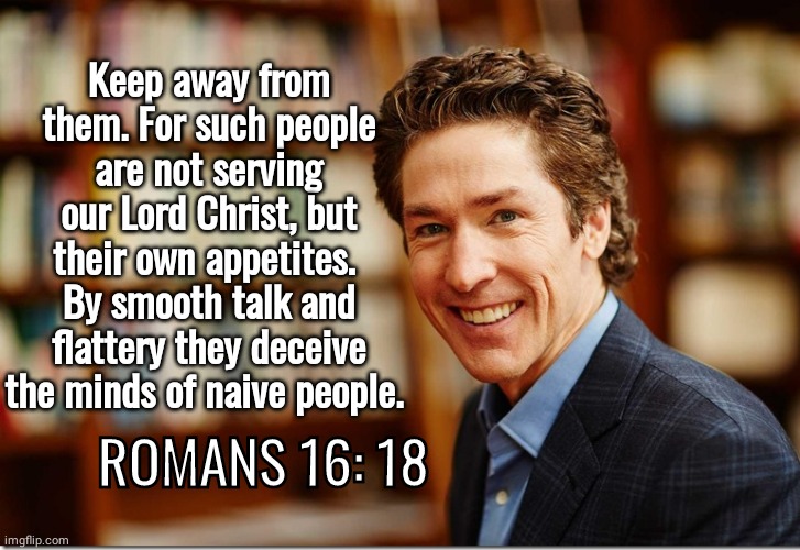 Joel Osteen flattered bible quote phony preacher | Keep away from them. For such people are not serving our Lord Christ, but their own appetites. 
By smooth talk and flattery they deceive the minds of naive people. ROMANS 16: 18 | image tagged in joel osteen | made w/ Imgflip meme maker