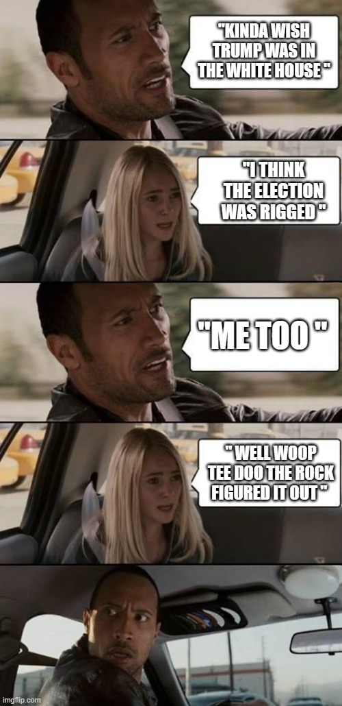 Even the DEMrats are waking up. | "KINDA WISH TRUMP WAS IN THE WHITE HOUSE "; "I THINK THE ELECTION WAS RIGGED "; "ME TOO "; " WELL WOOP TEE DOO THE ROCK FIGURED IT OUT " | image tagged in the rock driving,democrats,nwo police state | made w/ Imgflip meme maker