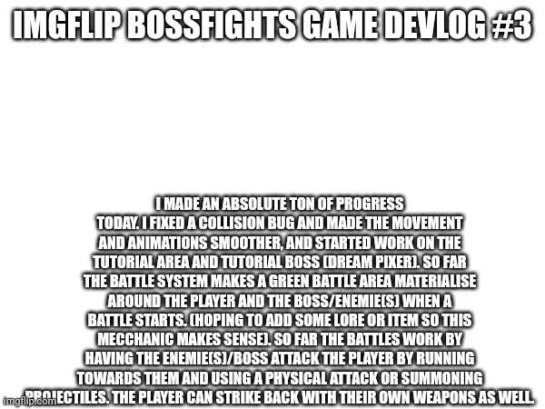 I'm also making a new oc soon to celebrate me reaching 15,000 points | IMGFLIP BOSSFIGHTS GAME DEVLOG #3; I MADE AN ABSOLUTE TON OF PROGRESS TODAY. I FIXED A COLLISION BUG AND MADE THE MOVEMENT AND ANIMATIONS SMOOTHER, AND STARTED WORK ON THE TUTORIAL AREA AND TUTORIAL BOSS (DREAM PIXER). SO FAR THE BATTLE SYSTEM MAKES A GREEN BATTLE AREA MATERIALISE AROUND THE PLAYER AND THE BOSS/ENEMIE(S) WHEN A BATTLE STARTS. (HOPING TO ADD SOME LORE OR ITEM SO THIS MECCHANIC MAKES SENSE). SO FAR THE BATTLES WORK BY HAVING THE ENEMIE(S)/BOSS ATTACK THE PLAYER BY RUNNING TOWARDS THEM AND USING A PHYSICAL ATTACK OR SUMMONING PROJECTILES. THE PLAYER CAN STRIKE BACK WITH THEIR OWN WEAPONS AS WELL. | made w/ Imgflip meme maker