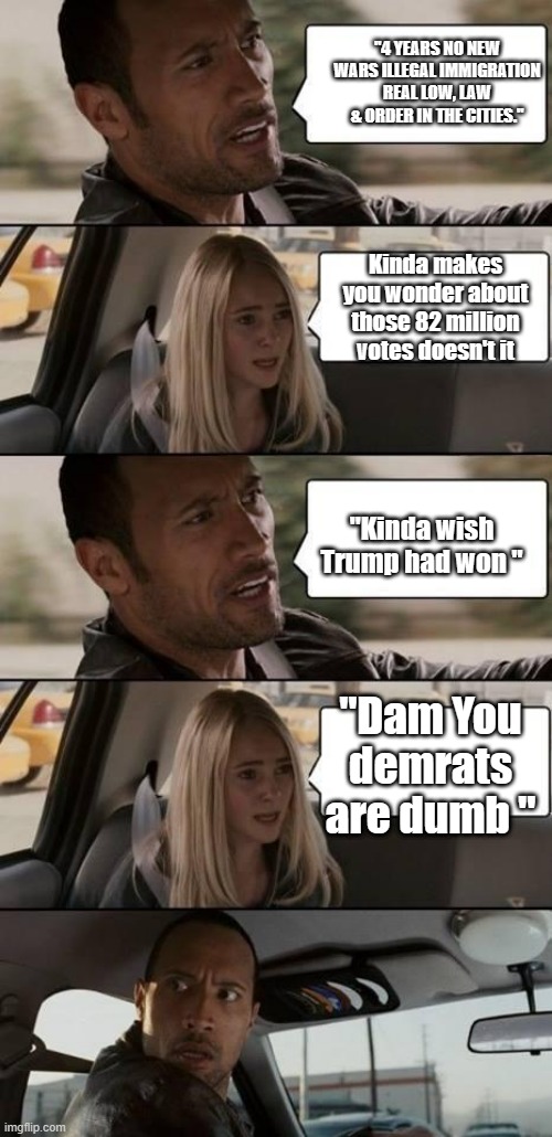DUMMY DEMS | "4 YEARS NO NEW WARS ILLEGAL IMMIGRATION REAL LOW, LAW & ORDER IN THE CITIES."; Kinda makes you wonder about those 82 million votes doesn't it; "Kinda wish Trump had won "; "Dam You demrats are dumb " | image tagged in the rock driving,democrats | made w/ Imgflip meme maker