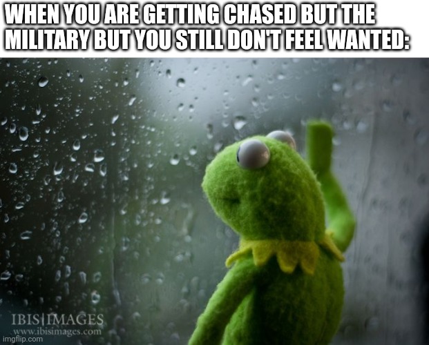 kermit window | WHEN YOU ARE GETTING CHASED BUT THE MILITARY BUT YOU STILL DON'T FEEL WANTED: | image tagged in kermit window | made w/ Imgflip meme maker