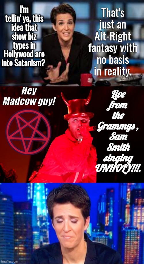 Madcow makes fool of self Satanism | I'm tellin' ya, this idea that show biz types in Hollywood are into Satanism? That's just an Alt-Right fantasy with no basis in reality. Live from the Grammys , Sam Smith singing
UNHOLY!!!. Hey Madcow guy! | image tagged in rachel maddow,satan sam smith grannys 2 | made w/ Imgflip meme maker