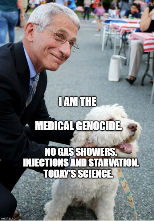 Fauci and his fetish | I AM THE             MEDICAL GENOCIDE. NO GAS SHOWERS. INJECTIONS AND STARVATION. TODAY'S SCIENCE. | image tagged in fauci and his fetish | made w/ Imgflip meme maker