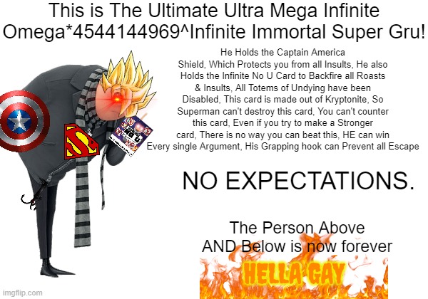 The Ultimate Ultra Mega Infinite Omega*4544144969^Infinite Immortal Super Gru | This is The Ultimate Ultra Mega Infinite Omega*4544144969^Infinite Immortal Super Gru! He Holds the Captain America Shield, Which Protects you from all Insults, He also Holds the Infinite No U Card to Backfire all Roasts & Insults, All Totems of Undying have been Disabled, This card is made out of Kryptonite, So Superman can't destroy this card, You can't counter this card, Even if you try to make a Stronger card, There is no way you can beat this, HE can win Every single Argument, His Grapping hook can Prevent all Escape; NO EXPECTATIONS. The Person Above AND Below is now forever; HELLA GAY | image tagged in no u,gru,gru hella gay,hella gay,memes,cards | made w/ Imgflip meme maker