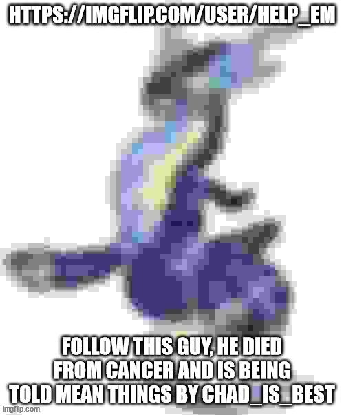 https://imgflip.com/user/Help_em | HTTPS://IMGFLIP.COM/USER/HELP_EM; FOLLOW THIS GUY, HE DIED FROM CANCER AND IS BEING TOLD MEAN THINGS BY CHAD_IS_BEST | image tagged in extremely low quality miraidon | made w/ Imgflip meme maker
