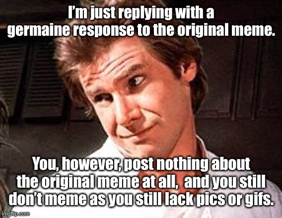 Snarky Solo | I’m just replying with a germaine response to the original meme. You, however, post nothing about the original meme at all,  and you still d | image tagged in snarky solo | made w/ Imgflip meme maker