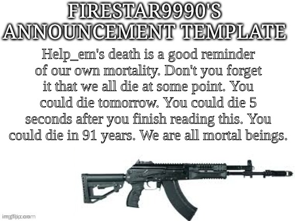 Firestar9990 announcement template (better) | Help_em's death is a good reminder of our own mortality. Don't you forget it that we all die at some point. You could die tomorrow. You could die 5 seconds after you finish reading this. You could die in 91 years. We are all mortal beings. | image tagged in firestar9990 announcement template better | made w/ Imgflip meme maker