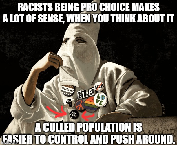 Margaret Sanger comes to mind. Actually abortion would serve racists 2 ways-population cull, & alienation of potential allies. | RACISTS BEING PRO CHOICE MAKES A LOT OF SENSE, WHEN YOU THINK ABOUT IT; A CULLED POPULATION IS EASIER TO CONTROL AND PUSH AROUND. | image tagged in kkk,racism,genocide | made w/ Imgflip meme maker