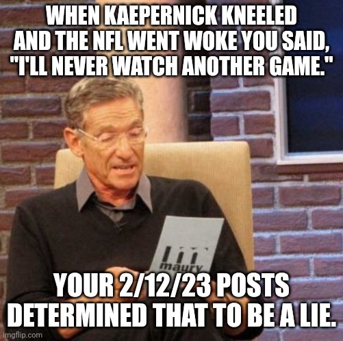 Hypocrisy | WHEN KAEPERNICK KNEELED AND THE NFL WENT WOKE YOU SAID, "I'LL NEVER WATCH ANOTHER GAME."; YOUR 2/12/23 POSTS DETERMINED THAT TO BE A LIE. | image tagged in memes,maury lie detector | made w/ Imgflip meme maker