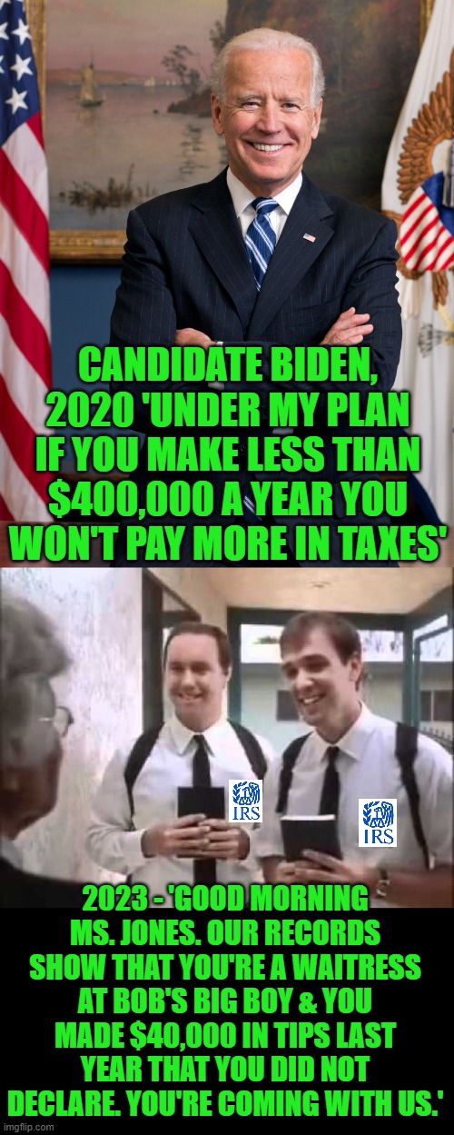 Liars gonna lie. | CANDIDATE BIDEN, 2020 'UNDER MY PLAN IF YOU MAKE LESS THAN $400,000 A YEAR YOU WON'T PAY MORE IN TAXES'; 2023 - 'GOOD MORNING MS. JONES. OUR RECORDS SHOW THAT YOU'RE A WAITRESS AT BOB'S BIG BOY & YOU MADE $40,000 IN TIPS LAST YEAR THAT YOU DID NOT DECLARE. YOU'RE COMING WITH US.' | image tagged in joe biden the emotionally balanced candidate,mormons at door,irs,liars | made w/ Imgflip meme maker