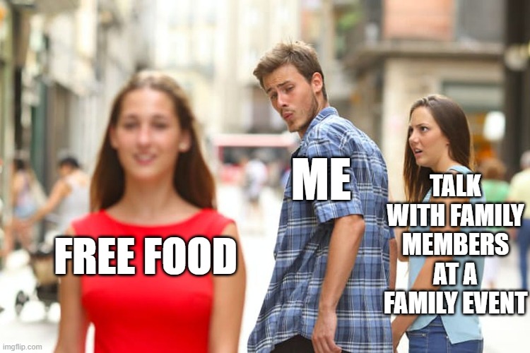 Distracted Boyfriend Meme | TALK WITH FAMILY MEMBERS AT A FAMILY EVENT; ME; FREE FOOD | image tagged in memes,distracted boyfriend,food,free,family,event | made w/ Imgflip meme maker