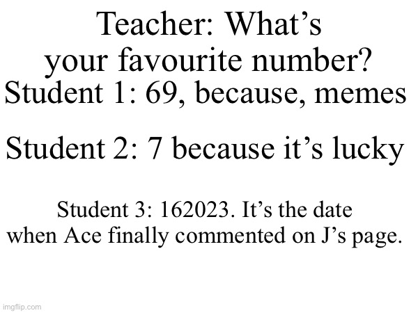 POV: The teacher asks your favourite number | Teacher: What’s your favourite number? Student 1: 69, because, memes; Student 2: 7 because it’s lucky; Student 3: 162023. It’s the date when Ace finally commented on J’s page. | image tagged in numbers,school,teacher | made w/ Imgflip meme maker