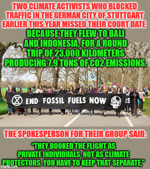 Just so you know... it's ok to use fossil fuels as a private person... | TWO CLIMATE ACTIVISTS WHO BLOCKED TRAFFIC IN THE GERMAN CITY OF STUTTGART EARLIER THIS YEAR MISSED THEIR COURT DATE; BECAUSE THEY FLEW TO BALI AND INDONESIA, FOR A ROUND TRIP OF 23,000 KILOMETERS PRODUCING 7.9 TONS OF CO2 EMISSIONS. “THEY BOOKED THE FLIGHT AS PRIVATE INDIVIDUALS, NOT AS CLIMATE PROTECTORS. YOU HAVE TO KEEP THAT SEPARATE,”; THE SPOKESPERSON FOR THEIR GROUP SAID: | image tagged in climate change,hypocrites | made w/ Imgflip meme maker