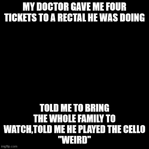 rectal | MY DOCTOR GAVE ME FOUR TICKETS TO A RECTAL HE WAS DOING; TOLD ME TO BRING THE WHOLE FAMILY TO WATCH,TOLD ME HE PLAYED THE CELLO
"WEIRD" | image tagged in blank | made w/ Imgflip meme maker