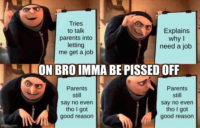 I swear on me that's how imma be | Tries to talk parents into letting me get a job; Explains why I need a job; ON BRO IMMA BE PISSED OFF; Parents still say no even tho I got good reason; Parents still say no even tho I got good reason | image tagged in memes,gru's plan | made w/ Imgflip meme maker