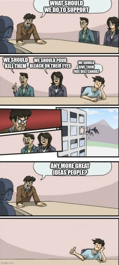 Boardroom Meeting Sugg 2 | WHAT SHOULD WE DO TO SUPPORT; WE SHOULD KILL THEM; WE SHOULD POUR BLEACH ON THEIR EYES; WE SHOULD GIVE  THEM FREE DEEZ CANDIEZ; ANY MORE GREAT IDEAS PEOPLE? | image tagged in boardroom meeting sugg 2 | made w/ Imgflip meme maker