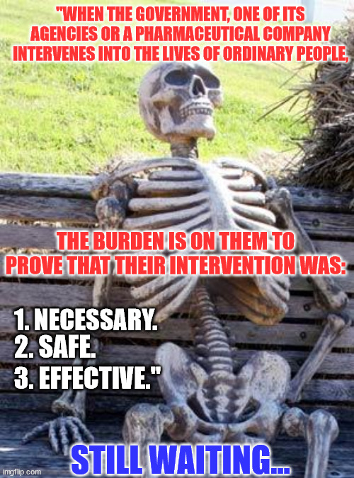 They still haven't met the burden of proof for their Covid intervention... | "WHEN THE GOVERNMENT, ONE OF ITS AGENCIES OR A PHARMACEUTICAL COMPANY INTERVENES INTO THE LIVES OF ORDINARY PEOPLE, THE BURDEN IS ON THEM TO PROVE THAT THEIR INTERVENTION WAS:; 1. NECESSARY. 2. SAFE. 3. EFFECTIVE."; STILL WAITING... | image tagged in memes,waiting skeleton,covid vaccine,proof | made w/ Imgflip meme maker