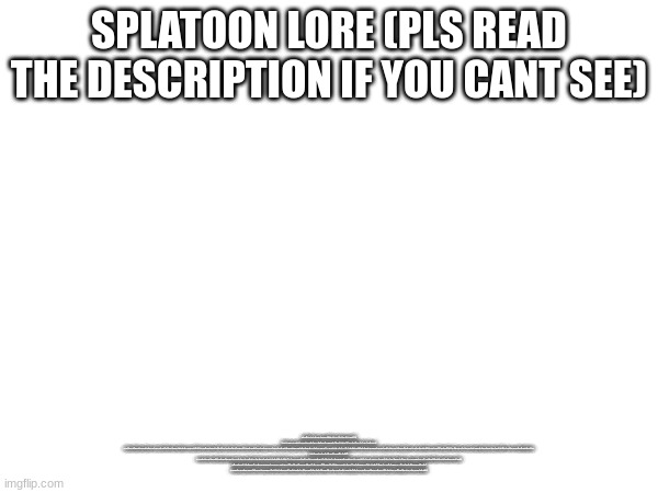 SPLATOON LORE (PLS READ THE DESCRIPTION IF YOU CANT SEE); THE SPLATOON SERIES TAKES PLACE IN THE DISTANT FUTURE OF OUR OWN WORLD, BUT AS YOU PROBABLY NOTICED, THERE’S NO SIGN OF HUMANS ANYWHERE. 12,000 YEARS BEFORE THE MULLUSK ERA (WHICH IS WHEN THE GAMES TAKE PLACE), HUMANITY WAS FACING EXTINCTION FROM RISING SEA LEVELS DUE TO CLIMATE CHANGE. JUDD, A CAT WHO LIVED IN THIS TIME, WAS SAVED BY HIS OWNER WHO INVENTED TWO IMPORTANT ITEMS: TARTAR, A PHONE THAT COULD STORE ALL OF HUMANITY’S KNOWLEDGE FOR THE FUTURE, AND A CRYOGENIC CAPSULE THAT COULD PRESERVE LIFE FOR THOUSANDS OF YEARS. HE DECIDED TO SAVE HIS CAT JUDD IN THIS CAPSULE BEFORE THE RISING SEA LEVELS WIPED OUT NEARLY ALL LIFE ON LAND. THIS LEAD TO A PERIOD OF 10,000 YEARS WHERE EARTH SUPPORTED NO INTELLIGENT LIFE FORMS. AFTER 10,000 YEARS (STILL 2,000 YEARS BEFORE THE GAMES), THE FLOODING BEGAN TO RECEDE. THIS FORCED SEA CREATURES THAT WERE LIVING IN THE WATERS PREVIOUSLY ABOVE DRY LAND TO EVOLVE AND BECOME MORE INTELLIGENT. THIS LEAD TO THE EVOLUTION OF BOTH THE FIRST INKLINGS, OCTARIANS, AND OCTOLINGS. THEY SLOWLY ADAPTED TO LIFE ON DRY LAND, GAINING THE HUMANOID FORM WE KNOW THEM TO HAVE, AS WELL AS FORM SOCIETIES. AT THIS POINT, THE INKLINGS AND OCTARIANS WORKED TOGETHER.

AT THIS POINT, JUDD IS RELEASED FROM HIS POD AND JOINS THE NEW SOCIETY OF MOLLUSCS.

JUST 100 YEARS BEFORE THE FIRST GAME, INKOPOLIS AND CALAMARI COUNTRY WERE FOUNDED, AND CAP’N CUTTLEFISH AND DJ OCTAVIO WERE BORN. AROUND THIS TIME, SEA LEVELS BEGIN TO RISE ONCE MORE, FORCING A CONFLICT BETWEEN THE INKLINGS AND OCTARIANS OVER THE DWINDLING LAND MASS. THIS IS THE START OF THE GREAT TURF WAR, WHICH JUDD WOULD BE APPOINTED THE JUDGE OF. CAP’N CUTTLEFISH, THE NEW LEADER OF THE INKLINGS, WOULD FORM THE SQUIDBREAK SPLATOON WITH JUST THREE INITIAL MEMBERS, WHILE THE OCTARIANS CREATED OCTOWEAPONS THAT EASILY OVERPOWERED THE INKLINGS’ WEAPONS.

THE OCTARIANS WERE EASILY CRUSHING THE INKLINGS IN THE GREAT TURF WAR, AND DEFEAT SEEMED INEVITABLE. THAT WAS, UNTIL THE OCTOWEAPONS WERE ACCIDENTALLY UNPLUGGED AND LOST POWER. THE INKLINGS TOOK ADVANTAGE OF THIS OPPORTUNITY AND MANAGED TO BEAT THE OCTARIANS BACK UNTIL THEY WERE FORCED INTO HIDING IN OCTO VALLEY. AS THE INKLINGS RECLAIMED THE LAND, THE OCTARIANS MANAGED TO SURVIVE IN UNDERGROUND DOMES.

WITH THE WAR OVER, TURF WARS WERE TURNED INTO A SPORT PLAYED FOR FUN. MEANWHILE, DJ OCTAVIO BEGINS HIS DJ CAREER AND THE OCTARIANS’ DOME HIDEOUT START TO CRUMBLE AND LOSE POWER. TO AVOID A COMPLETE BLACKOUT, THEY STEAL THE ZAPFISH, WHICH IS THE MAIN POWER SOURCE USED BY THE INKLINGS. WITH THIS POWER, THEY WOULD BE ABLE TO ONCE AGAIN POWER UP THEIR OCTOWEAPONS AND RESTART THE GREAT TURF WAR AGAINST INKOPOLIS. | image tagged in blank white template,splatoon,lore,memes | made w/ Imgflip meme maker