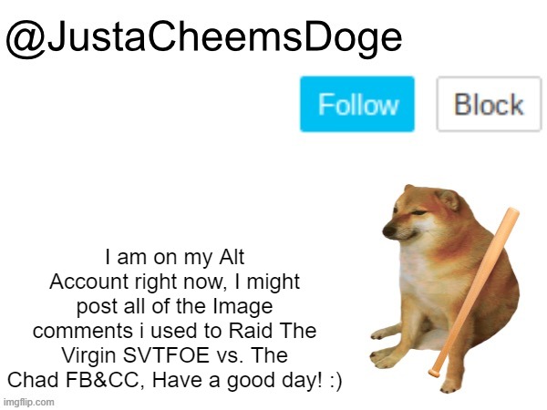 On my alt account right now, Read the entire note. | I am on my Alt Account right now, I might post all of the Image comments i used to Raid The Virgin SVTFOE vs. The Chad FB&CC, Have a good day! :) | image tagged in justacheemsdoge annoucement template,memes,imgflip,justacheemsdoge,note,alt accounts | made w/ Imgflip meme maker