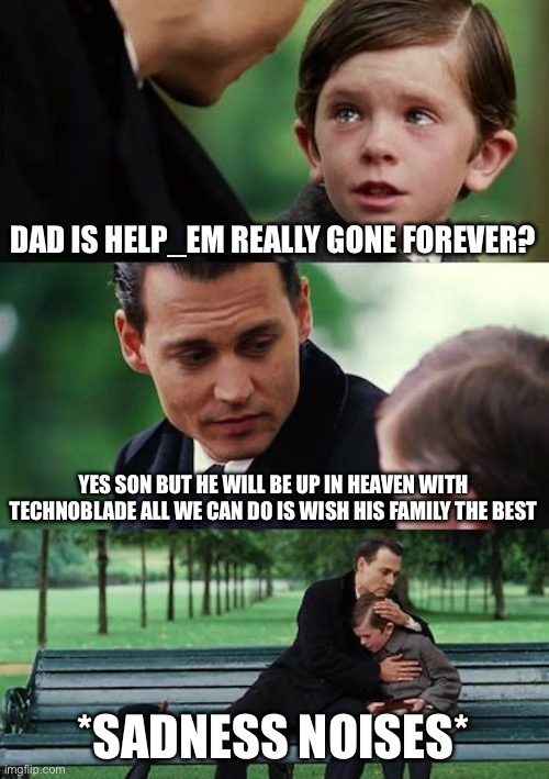 Tribute to Help_em it may not be the best tribute but I tried | DAD IS HELP_EM REALLY GONE FOREVER? YES SON BUT HE WILL BE UP IN HEAVEN WITH TECHNOBLADE ALL WE CAN DO IS WISH HIS FAMILY THE BEST; *SADNESS NOISES* | image tagged in memes,finding neverland | made w/ Imgflip meme maker