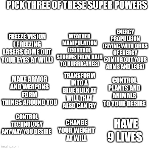Let me know which ones you chose | PICK THREE OF THESE SUPER POWERS; WEATHER MANIPULATION (CONTROL STORMS FROM RAIN TO HURRICANES); ENERGY PROPULSION (FLYING WITH ORBS OF ENERGY COMING OUT YOUR ARMS AND LEGS); FREEZE VISION ( FREEZING LASERS COME OUT YOUR EYES AT WILL); MAKE ARMOR AND WEAPONS FORM THINGS AROUND YOU; CONTROL PLANTS AND ANIMALS TO YOUR DESIRE; TRANSFORM INTO A BLUE HULK AT WILL THAT ALSO CAN FLY; CONTROL TECHNOLOGY ANYWAY YOU DESIRE; HAVE 9 LIVES; CHANGE YOUR WEIGHT AT WILL | image tagged in superpowers,memes | made w/ Imgflip meme maker