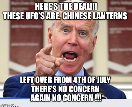 Joe Biden no malarkey | HERE’S THE DEAL!!!
THESE UFO’S ARE. CHINESE LANTERNS; LEFT OVER FROM 4TH OF JULY 
THERE’S NO CONCERN 
AGAIN NO CONCERN !!! | image tagged in joe biden no malarkey | made w/ Imgflip meme maker