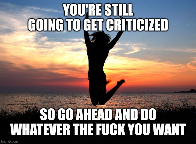 Do whatever you want | YOU'RE STILL GOING TO GET CRITICIZED; SO GO AHEAD AND DO WHATEVER THE FUCK YOU WANT | image tagged in jumping for joy | made w/ Imgflip meme maker