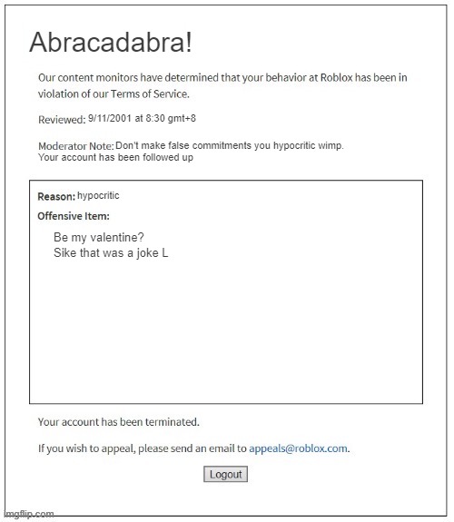 my gf dumped me :( | Abracadabra! 9/11/2001 at 8:30 gmt+8; Don't make false commitments you hypocritic wimp. Your account has been followed up; hypocritic; Be my valentine?







Sike that was a joke L | image tagged in moderation system,dump trump,noooooooooooooooooooooooo,in your face,jesus,hypocrisy | made w/ Imgflip meme maker