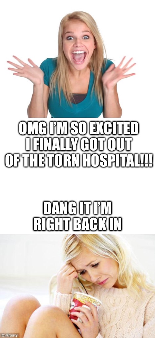 Nay | OMG I’M SO EXCITED I FINALLY GOT OUT OF THE TORN HOSPITAL!!! DANG IT I’M RIGHT BACK IN | image tagged in excited woman face,crying woman eating ice cream | made w/ Imgflip meme maker